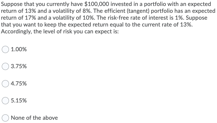 Suppose that you currently have $100,000 invested in a portfolio with an expected
return of 13% and a volatility of 8%. The efficient (tangent) portfolio has an expected
return of 17% and a volatility of 10%. The risk-free rate of interest is 1%. Suppose
that you want to keep the expected return equal to the current rate of 13%.
Accordingly, the level of risk you can expect is:
1.00%
3.75%
4.75%
5.15%
None of the above