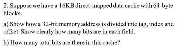 2. Suppose we have a 16KB direct-mapped data cache with 64-byte
blocks.
a) Show how a 32-bit memory address is divided into tag, index and
offset. Show clearly how many bits are in each field.
b) How many total bits are there in this cache?
