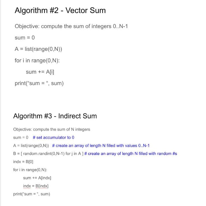 Algorithm #2 - Vector Sum
Objective: compute the sum of integers 0..N-1
sum = 0
A list(range(0,N))
for i in range(0,N):
sum += A[i]
print("sum = ", sum)
Algorithm #3 - Indirect Sum
Objective: compute the sum of N integers
sum = 0 # set accumulator to 0
A = list (range(0,N)) # create an array of length N filled with values 0..N-1
B = [random.randint(0,N-1) for j in A ] # create an array of length N filled with random #s
indx = B[0]
for i in range(0,N):
sum += A[indx]
indx = B[indx]
print("sum=", sum)