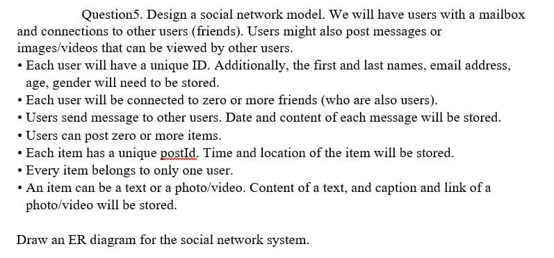 Question5. Design a social network model. We will have users with a mailbox
and connections to other users (friends). Users might also post messages or
images/videos that can be viewed by other users.
Each user will have a unique ID. Additionally, the first and last names, email address,
age, gender will need to be stored.
• Each user will be connected to zero or more friends (who are also users).
• Users send message to other users. Date and content of each message will be stored.
• Users can post zero or more items.
• Each item has a unique postId. Time and location of the item will be stored.
• Every item belongs to only one user.
• An item can be a text or a photo/video. Content of a text, and caption and link of a
photo/video will be stored.
Draw an ER diagram for the social network system.