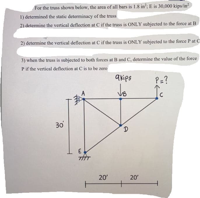 For the truss shown below, the area of all bars is 1.8 in?; E is 30,000 kips/in?
1) determined the static determinacy of the truss
2) determine the vertical deflection at C if the truss is ONLY subjected to the force at B
2) determine the vertical deflection at C if the truss is ONLY subjected to the force P at C
3) when the truss is subjected to both forces at B and C, determine the value of the force
P if the vertical deflection at C is to be zero
a kips
P=?
30
E
20'
20'
