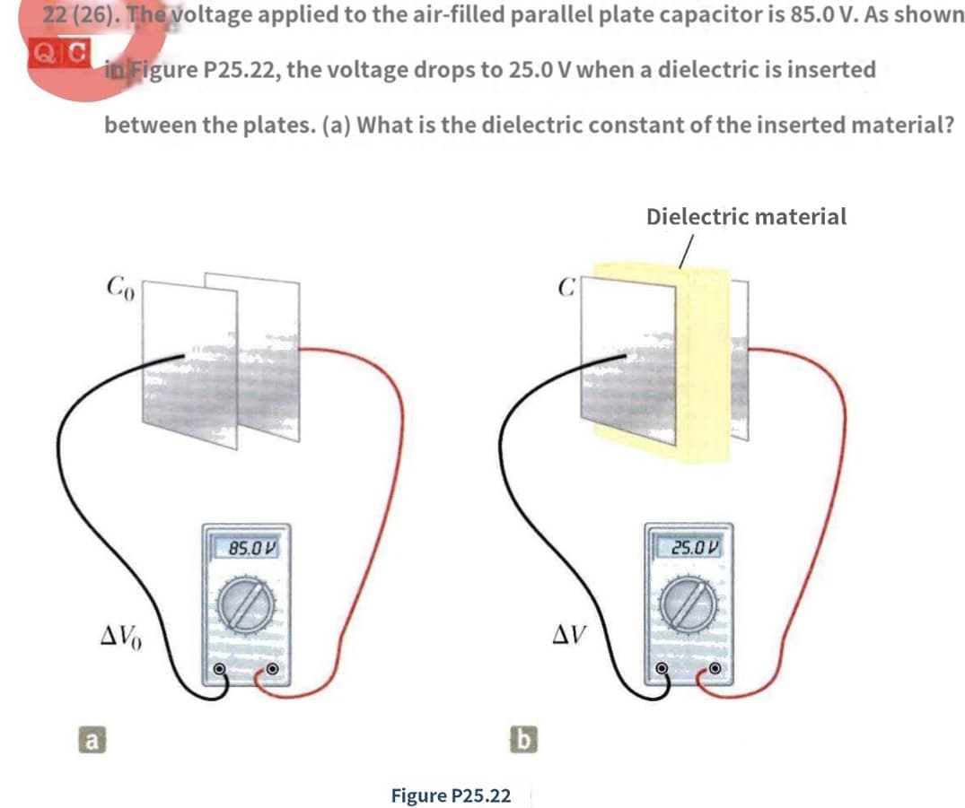 22 (26). The voltage applied to the air-filled parallel plate capacitor is 85.0 V. As shown
QIC
in Figure P25.22, the voltage drops to 25.0 V when a dielectric is inserted
between the plates. (a) What is the dielectric constant of the inserted material?
Co
AV
a
85.0 V
Figure P25.22
AV
Dielectric material
25.0 V
OO