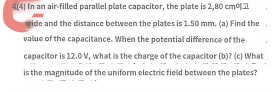 4(4) In an air-filled parallel plate capacitor, the plate is 2,80 cm
wide and the distance between the plates is 1.50 mm. (a) Find the
value of the capacitance. When the potential difference of the
capacitor is 12.0 V, what is the charge of the capacitor (b)? (c) What
is the magnitude of the uniform electric field between the plates?