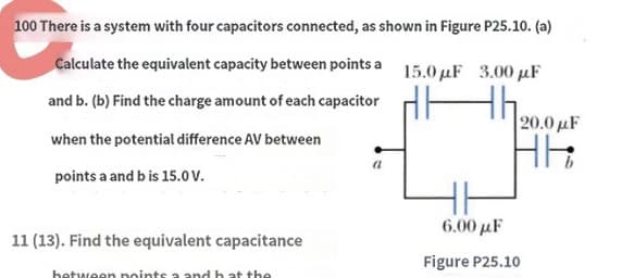 100 There is a system with four capacitors connected, as shown in Figure P25.10. (a)
Calculate the equivalent capacity between points a
and b. (b) Find the charge amount of each capacitor
when the potential difference AV between
points a and bis 15.0 V.
11 (13). Find the equivalent capacitance
a
15.0μF 3.00 μF
120.0 με
16:
HH
6.00 με
Figure P25.10
