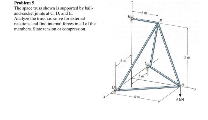 Problem 5
The space truss shown is supported by ball-
and-socket joints at C, D, and E.
Analyze the truss i.e. solve for external
reactions and find internal forces in all of the
members. State tension or compression.
2 m
E
В
5 m
3 m
3 m
y
4 m
6 kN
