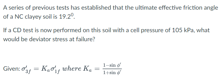 A series of previous tests has established that the ultimate effective friction angle
of a NC clayey soil is 19.2°.
If a CD test is now performed on this soil with a cell pressure of 105 kPa, what
would be deviator stress at failure?
Given: o3 = Kao, where Ka
1-sin o'
1+sin o'
