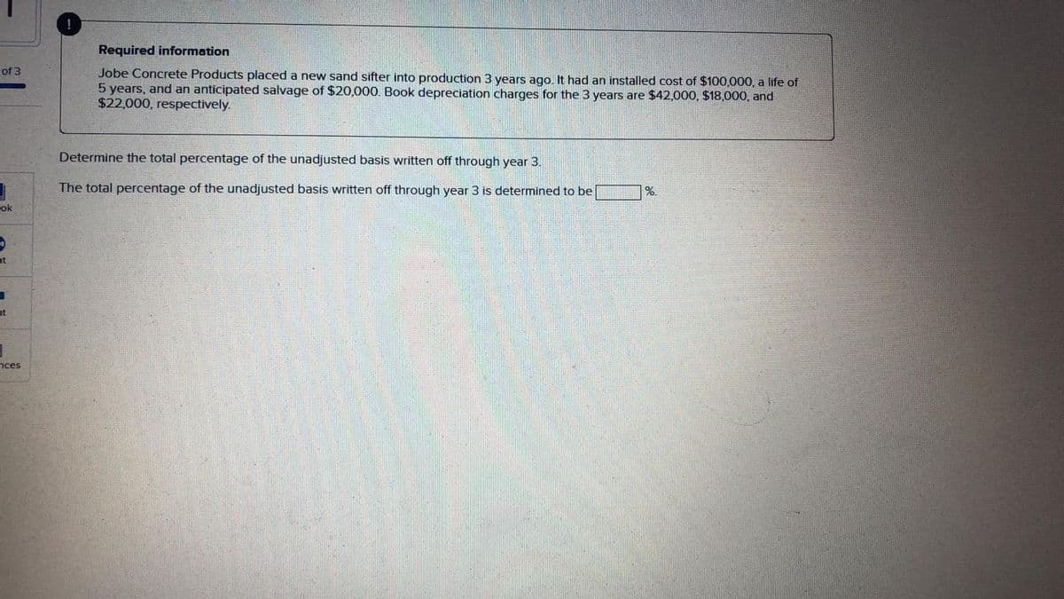 Required information
of 3
Jobe Concrete Products placed a new sand sifter into production 3 years ago. It had an installed cost of $100,000, a life of
5 years, and an anticipated salvage of $20,000. Book depreciation charges for the 3 years are $42,000, $18,000, and
$22,000, respectively.
Determine the total percentage of the unadjusted basis written off through year 3.
The total percentage of the unadjusted basis written off through year 3 is determined to be
%.
ok
nt
nt
nces
