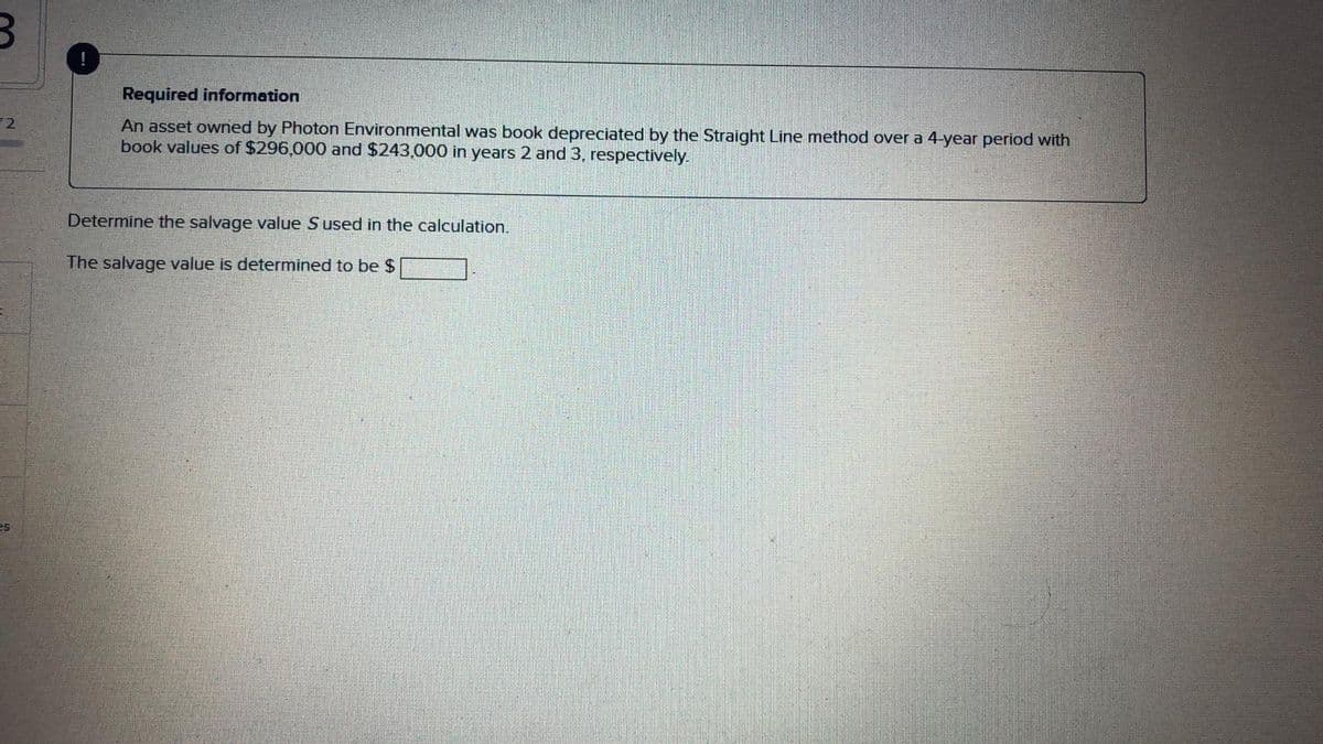 !
Required information
12
An asset owned by Photon Environmental was book depreciated by the Straight Line method over a 4-year period with
book values of $296,000 and $243,000 in years 2 and 3, respectively.
Determine the salvage value Sused in the calculation.
The salvage value is determined to be $
es
