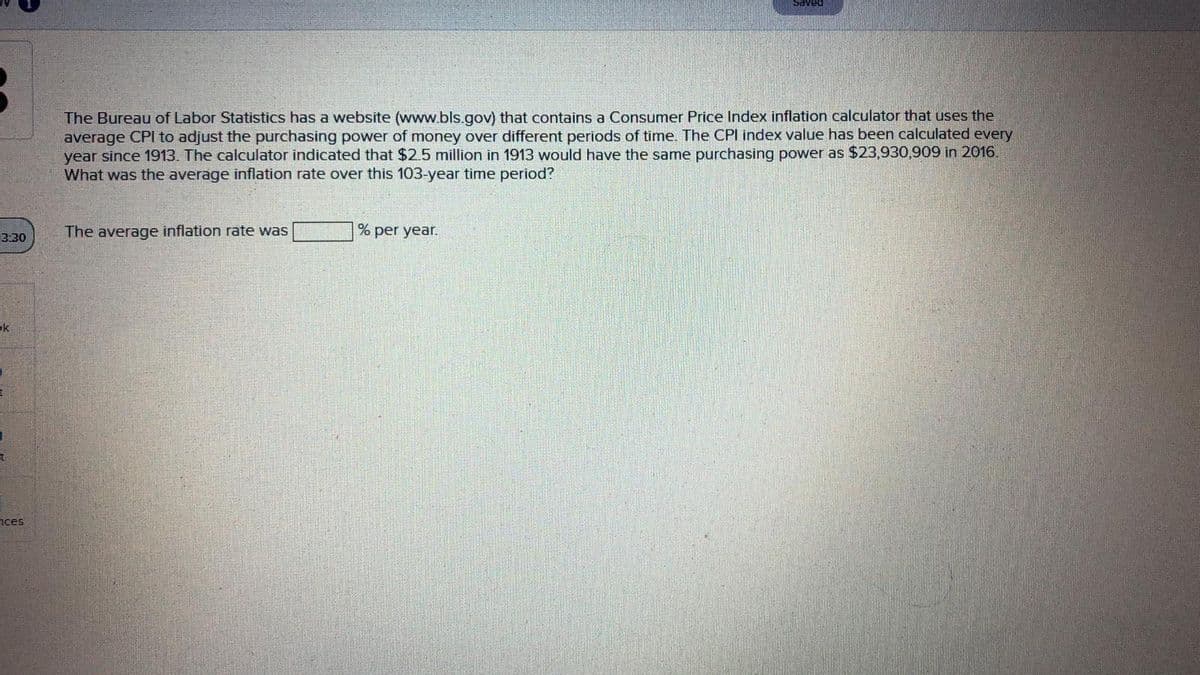 Saved
The Bureau of Labor Statistics has a website (www.bls gov) that contains a Consumer Price Index inflation calculator that uses the
average CPl to adjust the purchasing power of money over different periods of time. The CPI index value has been calculated every
year since 1913. The calculator indicated that $2.5 million in 1913 would have the same purchasing power as $23,930,909 in 2016.
What was the average inflation rate over this 103-year time period?
The average inflation rate was
per year.
3:30
ok
nces

