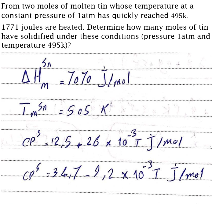 From two moles of molten tin whose temperature at a
constant pressure of latm has quickly reached 495k.
1771 joules are heated. Determine how many moles of tin
have solidified under these conditions (pressure 1atm and
temperature 495k)?
ΔΗ
T0T0 Jlmel
Imon =505 K
cp 12,5 26 x 1o T JImol
2,2x10 T Jmol
