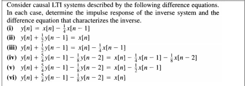 Consider causal LTI systems described by the following difference equations.
In each case, determine the impulse response of the inverse system and the
difference equation that characterizes the inverse.
yln] = x[n] - x[n – 1]
(ii) y[n] + y[n - 1] = x[n]
(iii) y[n] + y[n - 1] = x[n] –x[n – 1]
(iv) y[n] + y[n – 1] - y[n – 2] = x[n] - x[n -- 1] – x[n – 2]
(v) y[n] + y[n – 1] - y[n – 2] = x[n] - }x[n – 1]
(vi) y[n] + y[n - 1] - ky[n – 2] = x[n]
%3D
