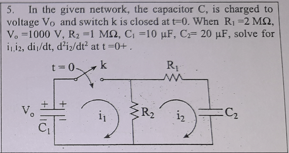 In the given network, the capacitor C, is charged to
voltage Vo and switch k is closed at t-0. When R1 =2 MQ,
Vo =1000 V, R2 =1 M2, C =10 µF, C 20 µF, solve for
i12, dij/dt, d²iz/dt? at t=0+ .
5.
R1
t= 0 k
Vo
R2
C2
2.
