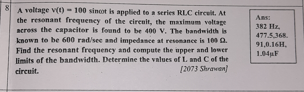 8
A voltage v(t) = 100 sinot is applied to a series RLC circuit. At
the resonant frequency of the circuit, the maximum voltage
across the capacitor is found to be 400 V. The bandwidth is
Ans:
382 Hz,
477.5,368.
91,0.16H,
1.04µF
known to be 600 rad/sec and impedance at resonance is 100 Q.
Find the resonant frequency and compute the upper and lower
limits of the bandwidth. Determine the values of L and C of the
[2073 Shrawan]
circuit.
