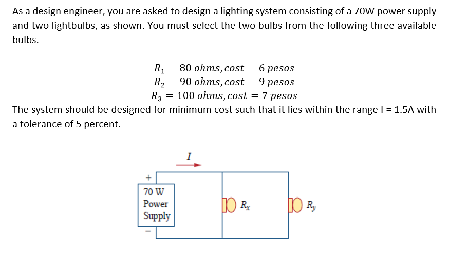 As a design engineer, you are asked to design a lighting system consisting of a 70W power supply
and two lightbulbs, as shown. You must select the two bulbs from the following three available
bulbs.
6 pesos
9 pesos
7 pesos
R = 80 ohms, cost
90 ohms, cost
R2
R3
100 ohms, cost
The system should be designed for minimum cost such that it lies within the range I = 1.5A with
a tolerance of 5 percent.
%3D
I
70 W
Power
Supply
