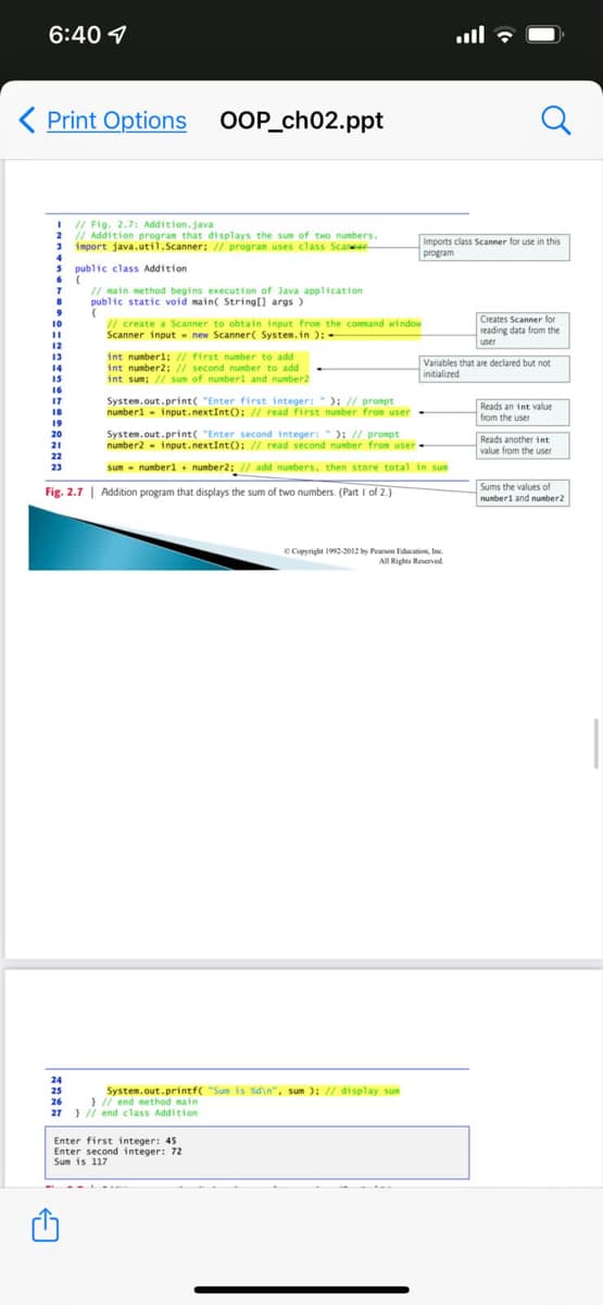 6:40 1
Print Options OOP_ch02.ppt
// Fig. 2.7: Addition.java
2
// Addition program that di splays the sum of two numbers.
Imports class Scanner for use in this
import java.util.Scanner: // progran uses class Scane
program
public class Addition
// main method begins execution of Java application
public static void main( String[] args )
I/ create a Scanner to obtain input from the command window
Scanner input new Scanner( System.in ):
Creates Scanner for
reading data from the
user
10
12
int numberl; // first number to add
int number2; // second number to add
int sum; // sum of numberl and number2
13
Variables that are declared but not
initialized
14
15
16
System.out.print( "Enter first integer: "): // prompt
numberl - input.nextInt(); // read first number from user -
17
Reads an int value
from the user
18
19
System.out.print( "Enter second integer:"): // prompt
number2
20
- input.nextIntO: // read second number from user -
Reads another int
value from the user
21
22
23
sum - numberl + number2: // add numbers, then store total in sum
Fig. 2.7 | Addition program that displays the sum of two numbers. (Part I of 2.)
Sums the values of
numberi and nunber2
C Copyright 1992-2012 by Pearon Edacation, Inc
All Rights Reerved
24
System.out.printf( "Sum is Xd\n", sum ): // display sum
} // end method main
25
26
27 } // end class Addition
Enter first integer: 45
Enter second integer: 72
Sum is 117
