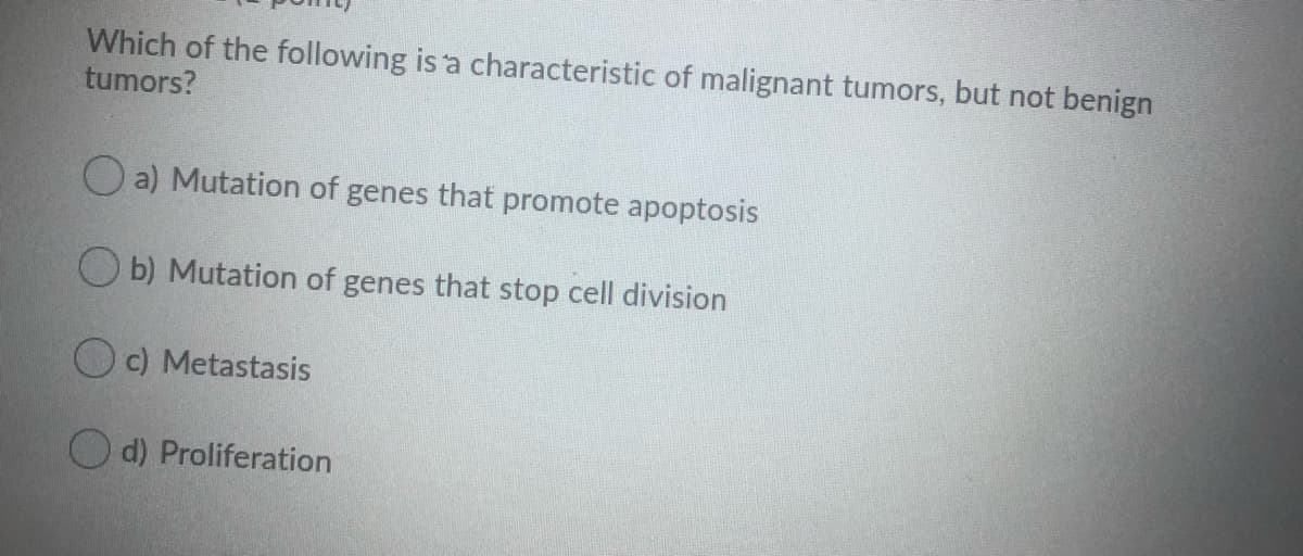 Which of the following is 'a characteristic of malignant tumors, but not benign
tumors?
O a) Mutation of genes that promote apoptosis
O b) Mutation of genes that stop cell division
O c) Metastasis
O d) Proliferation
