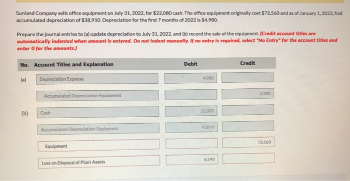Sunland Company sells office equipment on July 31, 2022, for $22,080 cash. The office equipment originally cost $72,560 and as of January 1, 2022, had
accumulated depreciation of $38,910. Depreciation for the first 7 months of 2022 is $4,980.
Prepare the journal entries to (a) update depreciation to July 31, 2022, and (b) record the sale of the equipment. (Credit account titles are
automatically indented when amount is entered. Do not indent manually. If no entry is required, select "No Entry" for the account titles and
enter O for the amounts.)
No. Account Titles and Explanation
(a)
Depreciation Expense
Accumulated Depreciation-Equipment
(b)
Cash
Debit
4,980
22,080
Accumulated Depreciation-Equipment
43890
Equipment
Loss on Disposal of Plant Assets
6,590
Credit
4,980
72,560