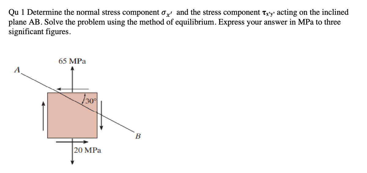 Qu 1 Determine the normal stress component σx' and the stress component Tx'y' acting on the inclined
plane AB. Solve the problem using the method of equilibrium. Express your answer in MPa to three
significant figures.
A
65 MPa
/30°
20 MPa
B