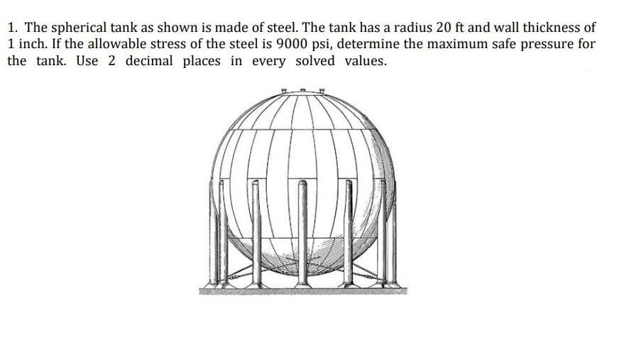 1. The spherical tank as shown is made of steel. The tank has a radius 20 ft and wall thickness of
1 inch. If the allowable stress of the steel is 9000 psi, determine the maximum safe pressure for
the tank. Use 2 decimal places in every solved values.
