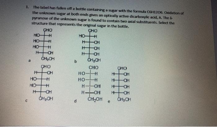 1. The label has fallen off a bottle containing a sugar with the formula C6H1206. Oxidation of
the unknown sugar at both ends gives an optically active dicarboxylic add, A. The a-
pyranose of the unknown sugar is found to contain two axdal substituents. Select the
structure that represents the original sugar in the bottle.
CHO
но
CHO
HO
HO
CH
HO
CH
CH
CH
CH,CH
CH,CH
b.
CHO
CH
CHO
CHO
нон
но
CH
HO
CH
HOH
CH
CH2CH
H
OH
CH
H--OH
ČH,OH
CH
CH,CH
e
