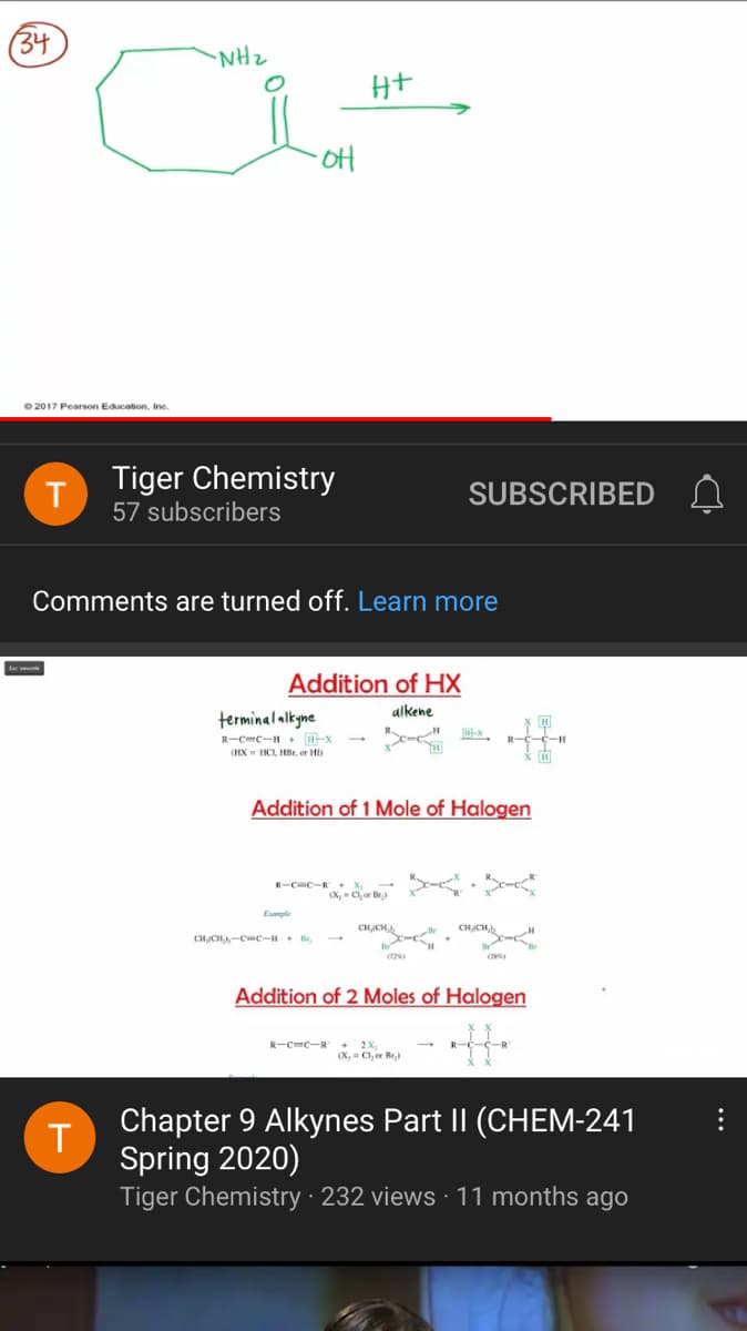 (34
NHz
Ht
oH
O 2017 Pearson Education, Inc.
Tiger Chemistry
SUBSCRIBED
57 subscribers
Comments are turned off. Learn more
Addition of HX
alkene
terminal alkyne
R-C-c-H + H-x
R-C-c-H
(HX - HCI, HBr, or HD
Addition of 1 Mole of Halogen
R-CC-R X
X, - C,or Be)
Euanple
CHJCH,
CHCH-C-c-H+ B,
Addition of 2 Moles of Halogen
R-C=C-R + 2X
(X, = Cl, er Br)
Chapter 9 Alkynes Part II (CHEM-241
Spring 2020)
Tiger Chemistry · 232 views · 11 months ago
