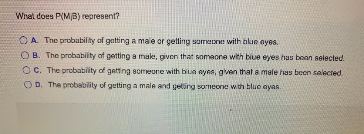 What does P(M|B) represent?
O A. The probability of getting a male or getting someone with blue eyes.
O B. The probability of getting a male, given that someone with blue eyes has been selected.
O C. The probability of getting someone with blue eyes, given that a male has been selected.
O D. The probability of getting a male and getting someone with blue eyes.
