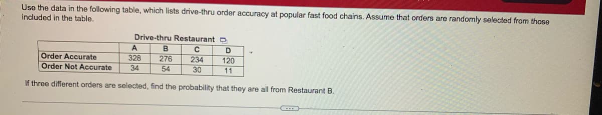 Use the data in the following table, which lists drive-thru order accuracy at popular fast food chains. Assume that orders are randomly selected from those
included in the table.
Drive-thru Restaurant O
A
B
276
54
C
234
30
D
Order Accurate
328
120
Order Not Accurate
34
11
If three different orders are selected, find the probability that they are all from Restaurant B.
