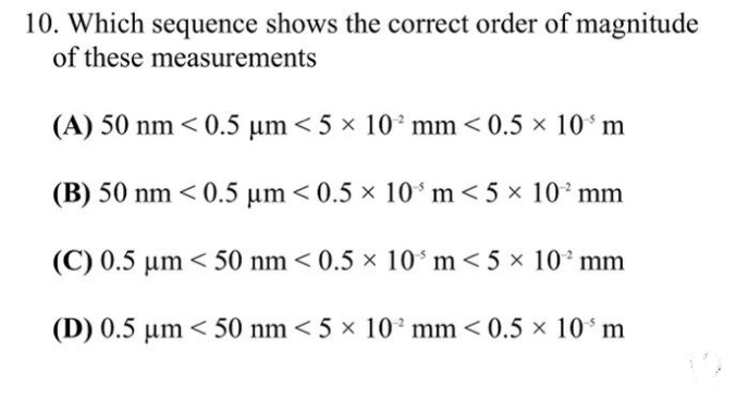 10. Which sequence shows the correct order of magnitude
of these measurements
(A) 50 nm < 0.5 µm < 5 × 10² mm <0.5 × 10³ m
(B) 50 nm < 0.5 µm <0.5 × 10 m < 5 × 10² mm
(C) 0.5 µm < 50 nm <0.5 × 10³ m < 5 × 10² mm
(D) 0.5 µm < 50 nm < 5 × 10² mm < 0.5 × 10³ m
