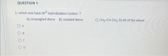 QUESTION 1
1. which one have sp2 Hybridization Carbon ?
A) conjuagted diene B) siolated diene
O A
OB
OC
C) CH₂=CH-CH3 D) All of the above