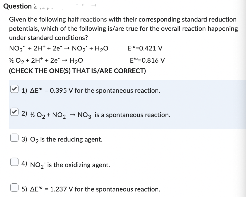 Question 2
Given the following half reactions with their corresponding standard reduction
potentials, which of the following is/are true for the overall reaction happening
under standard conditions?
NO3 + 2H+ + 2e¯ → NO₂ + H₂O
¹2 O₂ + 2H+ + 2e¯ → H₂O
(CHECK THE ONE(S) THAT IS/ARE CORRECT)
1) AE'° = 0.395 V for the spontaneous reaction.
2) 12 O₂ + NO₂-
E'º=0.421 V
E'º=0.816 V
→ NO3 is a spontaneous reaction.
3) O2 is the reducing agent.
4) NO₂ is the oxidizing agent.
5) AE¹⁰ = 1.237 V for the spontaneous reaction.