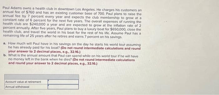 Paul Adams owns a health club in downtown Los Angeles. He charges his customers an
annual fee of $760 and has an existing customer base of 700. Paul plans to raise the
annual fee by 7 percent every year and expects the club membership to grow at a
constant rate of 6 percent for the next five years. The overall expenses of running the
health club are $240,000 a year and are expected to grow at the inflation rate of 2
percent annually. After five years, Paul plans to buy a luxury boat for $650,000, close the
health club, and travel the world in his boat for the rest of his life. Assume Paul has a
remaining life of 25 years after he retires and earns 7 percent on his savings.
a. How much will Paul have in his savings on the day he starts his world tour assuming
he has already paid for his boat? (Do not round intermediate calculations and round
your answer to 2 decimal places, e.g., 32.16.)
b. What is the annual amount that Paul can spend while on his world tour if he will have
no money left in the bank when he dies? (Do not round intermediate calculations
and round your answer to 2 decimal places, e.g., 32.16.)
Account value at retirement
Annual withdrawal