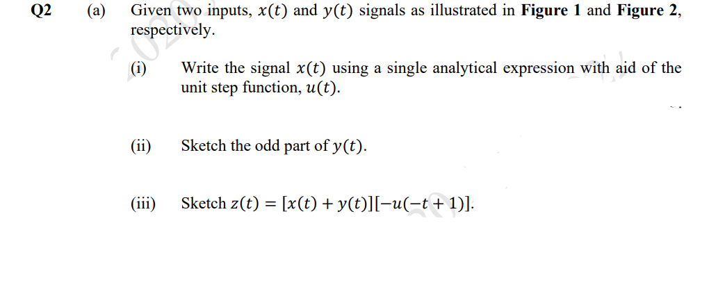 Q2
(а)
Given two inputs, x(t) and y(t) signals as illustrated in Figure 1 and Figure 2,
respectively.
(i)
Write the signal x(t) using a single analytical expression with aid of the
unit step function, u(t).
(ii)
Sketch the odd
part of y(t).
(iii)
Sketch z(t) = [x(t) + y(t)][-u(-t + 1)].
