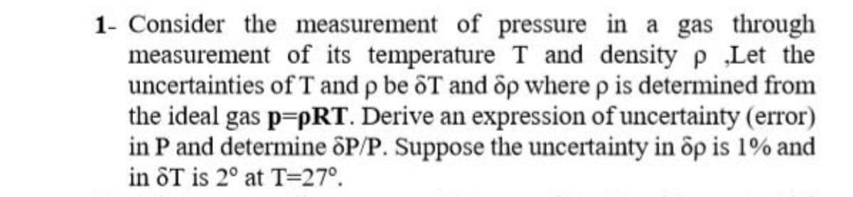 1- Consider the measurement of pressure in a gas through
measurement of its temperature T and density p Let the
uncertainties of T and p be ôT and õp where p is determined from
the ideal gas p=pRT. Derive an expression of uncertainty (error)
in P and determine ôP/P. Suppose the uncertainty in ôp is 1% and
in ôT is 2° at T=27°.
