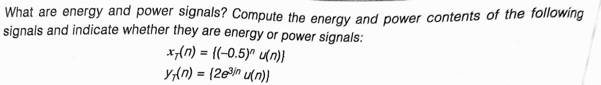 What are energy and power signals? Compute the eneray and power contents of the following
signals and indicate whether they are energy or power signals:
x{n) = {(-0.5)^ u()}
y,{n) = {2e9in u(n)}

