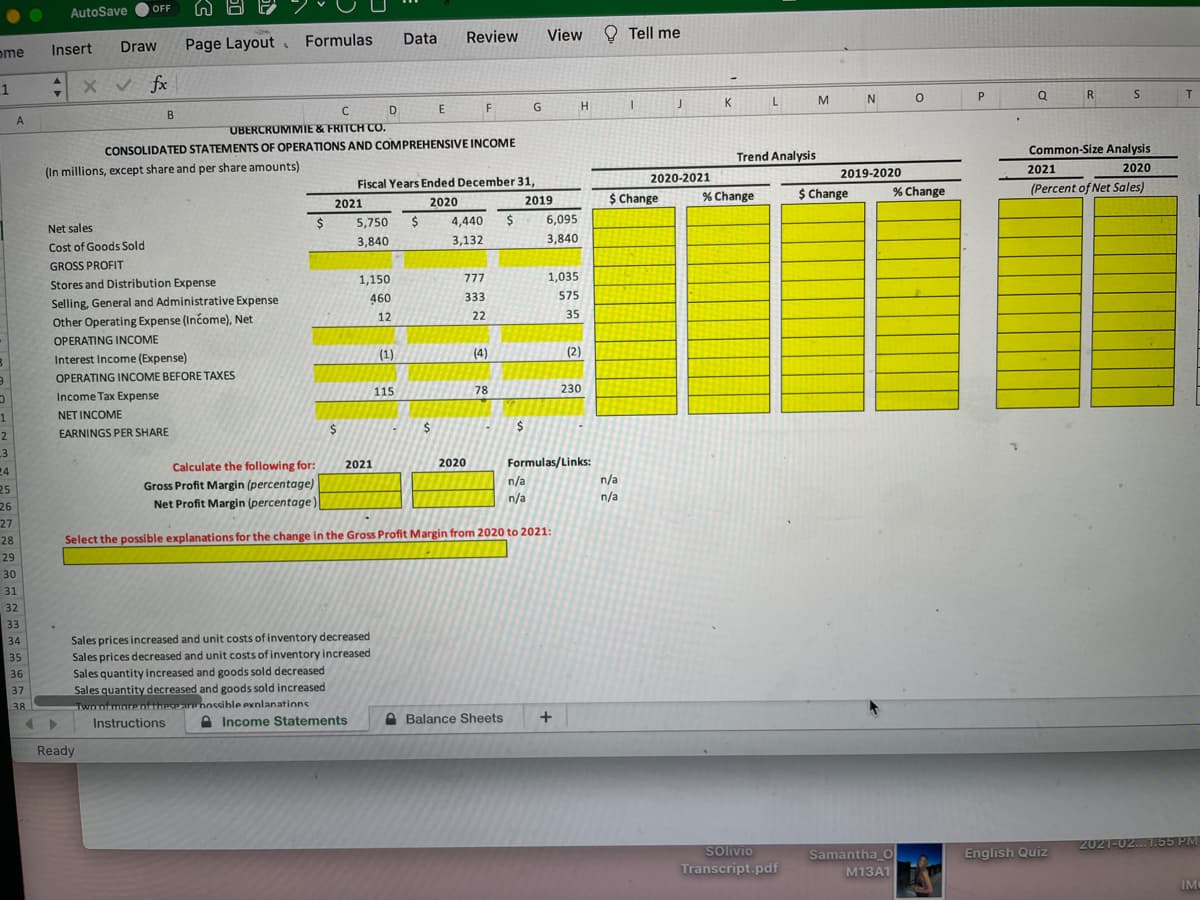 OFF
AutoSave
Data
Review
View
O Tell me
Draw
Page Layout Formulas
ome
Insert
x v fx
R
T.
K
L
M
D
F
B
A
UBERCRUMMIE & FRITCH CO.
CONSOLIDATED STATEMENTS OF OPERATIONS AND COMPREHENSIVE INCOME
Common-Size Analysis
Trend Analysis
(In millions, except share and per share amounts)
2019-2020
2021
2020
2020-2021
Fiscal Years Ended December 31,
$ Change
% Change
(Percent of Net Sales)
2020
2019
$ Change
% Change
2021
5,750
4,440
$
6,095
Net sales
3,840
3,132
3,840
Cost of Goods Sold
GROSS PROFIT
1,150
777
1,035
Stores and Distribution Expense
333
575
Selling, General and Administrative Expense
Other Operating Expense (Income), Net
460
12
22
35
OPERATING INCOME
(1)
(4)
(2)
Interest Income (Expense)
OPERATING INCOME BEFORE TAXES
115
78
230
Income Tax Expense
1
NET INCOME
$
24
$
2
EARNINGS PER SHARE
3
Formulas/Links:
n/a
n/a
Calculate the following for:
2021
2020
24
Gross Profit Margin (percentage)
n/a
25
n/a
26
Net Profit Margin (percentage)
27
28
Select the possible explanations for the change in the Gross Profit Margin from 2020 to 2021:
29
30
31
32
33
Sales prices increased and unit costs of inventory decreased
Sales prices decreased and unit costs of inventory increased
Sales quantity increased and goods sold decreased
Sales quantity decreased and goods sold increased
Twn nf morenftheseare nnssihle exnlanations
Instructions
34
35
36
37
38
A Income Statements
A Balance Sheets
Ready
Solivio
2021-02...1.55 PM
Samantha O
English Quiz
Transcript.pdf
M13A1
IM
