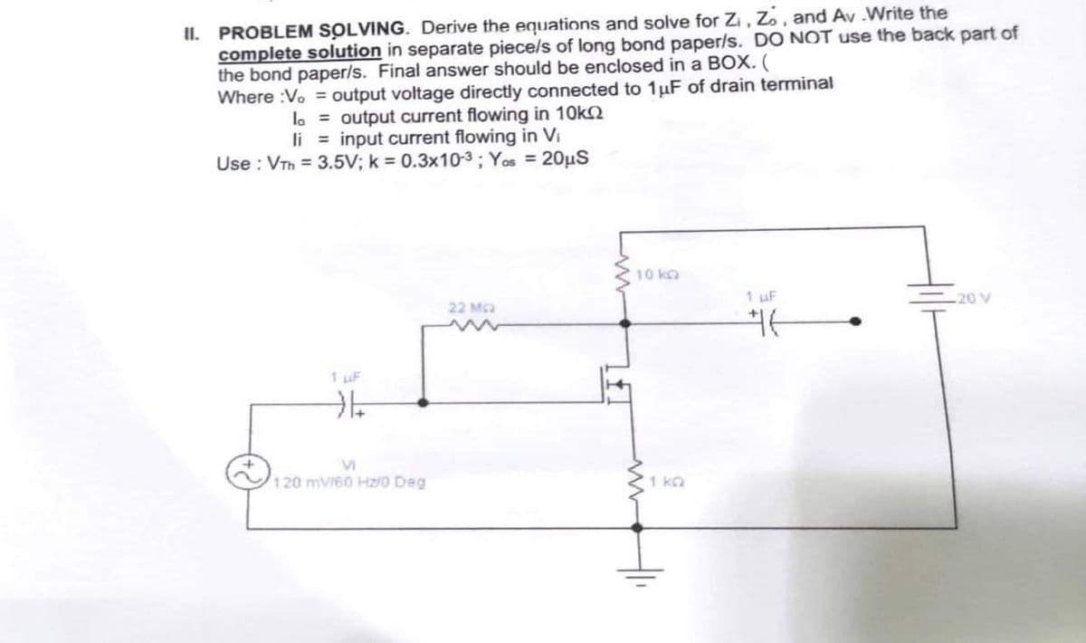 II. PROBLEM SOLVING. Derive the equations and solve for Z₁, Zo, and Av.Write the
complete solution in separate piece/s of long bond paper/s. DO NOT use the back part of
the bond paper/s. Final answer should be enclosed in a BOX. (
Where :Vo = output voltage directly connected to 1 μF of drain terminal
la = output current flowing in 10k
li = input current flowing in Vi
Use: VTh= 3.5V; k= 0.3x10-³; Yos = 20μS
1 µF
→
M
120 mV/60 Hz/0 Deg
22 MG
10 k
1 uF
#6
20 V