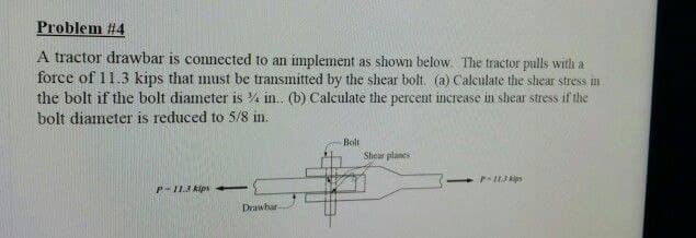 Problem #4
A tractor drawbar is connected to an implement as shown below. The tractor pulls with a
force of 11.3 kips that must be transmitted by the shear bolt. (a) Calculate the shear stress in
the bolt if the bolt diameter is in.. (b) Calculate the percent increase in shear stress if the
bolt diameter is reduced to 5/8 in.
Bolt
Shear planes
P-11.3 kips-
Drawbar
