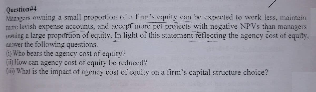 Question#4
Managers owning a small proportion of a firm's equity can be expected to work less, maintain
more lavish expense accounts, and accept more pet projects with negative NPVs than managers
owning a large proportion of equity. In light of this statement reflecting the agency cost of equity,
answer the following questions.
(i) Who bears the agency cost of equity?
(ii) How can agency cost of equity be reduced?
(iii) What is the impact of agency cost of equity on a firm's capital structure choice?