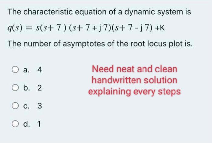The characteristic equation of a dynamic system is
q(s):
= s(s+ 7) (s+ 7 + j 7)(s+ 7 - j 7) +K
The number of asymptotes of the root locus plot is.
O a. 4
Need neat and clean
handwritten solution
explaining every steps
O b. 2
O c.
c. 3
O d. 1