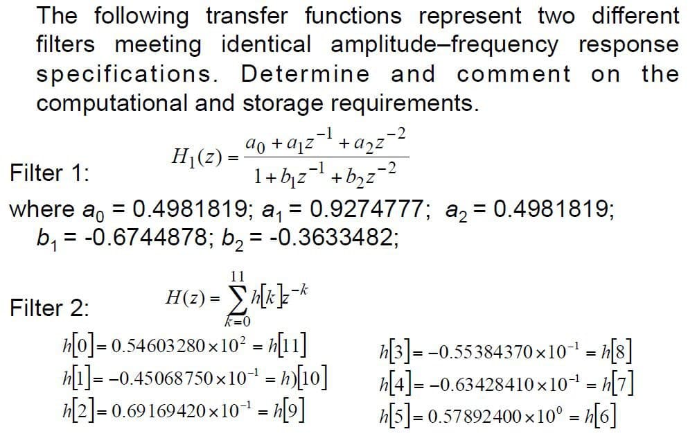 The following transfer functions represent two different
filters meeting identical amplitude-frequency response
specifications. Determine and comment on the
computational and storage requirements.
H₁(z) =
-2
a₁ + a₁²²¹ + a₂²²²
1+ b₁z¹+b₂z=2
Filter 2:
Filter 1:
where a = 0.4981819; a₁ = 0.9274777; a₂ = 0.4981819;
b₁ = = -0.6744878; b₂ = -0.3633482;
11
H(z) = Σh[k]}z-k
k=0
h[0]=0.54603280×10² = h[11]
h[1]=-0.45068750x10¹
h[2] = 0.69169420×10-¹ = [⁹]
= h)[10]
-2
h[3]=-0.55384370×10-¹ = [8]
h[4]=-0.63428410×10³¹ = h[7]
h[5]=0.57892400×10° = h[6]