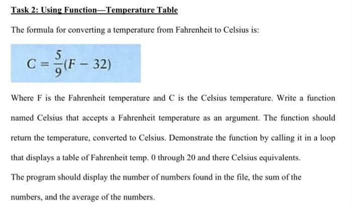 Task 2: Using
Function-Temperature
Table
The formula for converting a temperature from Fahrenheit to Celsius is:
5
C = (F-32)
Where F is the Fahrenheit temperature and C is the Celsius temperature. Write a function
named Celsius that accepts a Fahrenheit temperature as an argument. The function should
return the temperature, converted to Celsius. Demonstrate the function by calling it in a loop
that displays a table of Fahrenheit temp. 0 through 20 and there Celsius equivalents.
The program should display the number of numbers found in the file, the sum of the
numbers, and the average of the numbers.