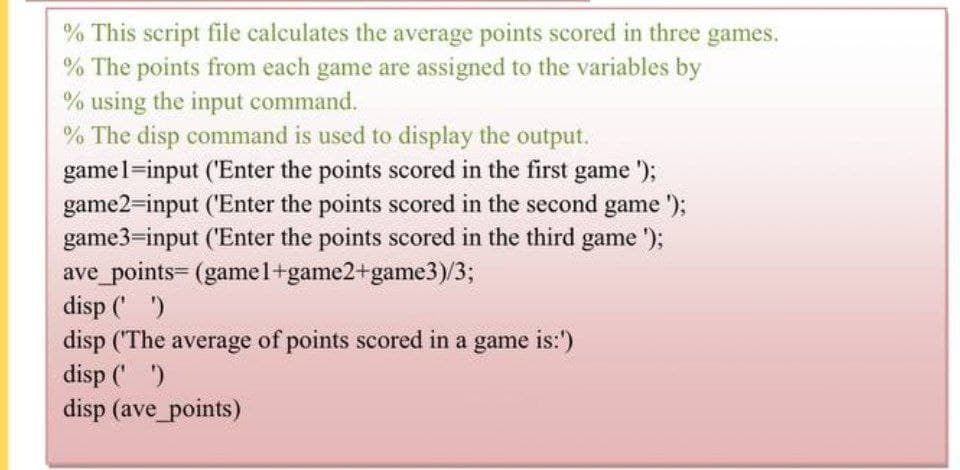 % This script file calculates the average points scored in three games.
% The points from each game are assigned to the variables by
% using the input command.
% The disp command is used to display the output.
game1=input ('Enter the points scored in the first game');
game2=input ('Enter the points scored in the second game');
game3=input ('Enter the points scored in the third game');
ave_points= (gamel+game2+game3)/3;
disp (' ')
disp ('The average of points scored in a game is:')
disp(' '))
disp (ave_points)