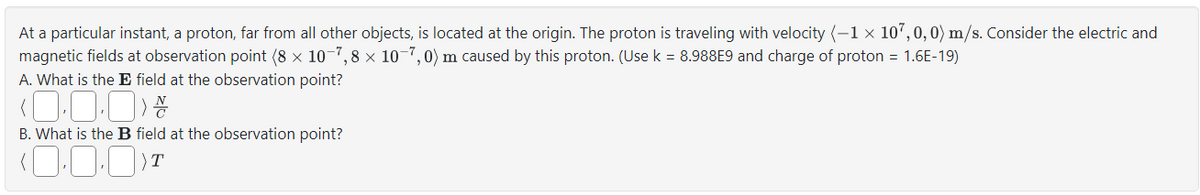 At a particular instant, a proton, far from all other objects, is located at the origin. The proton is traveling with velocity (-1 × 107,0,0) m/s. Consider the electric and
magnetic fields at observation point (8 x 10-7,8 × 10-7,0) m caused by this proton. (Use k = 8.988E9 and charge of proton = 1.6E-19)
A. What is the E field at the observation point?
(0.0.0)
B. What is the B field at the observation point?
(,, )T