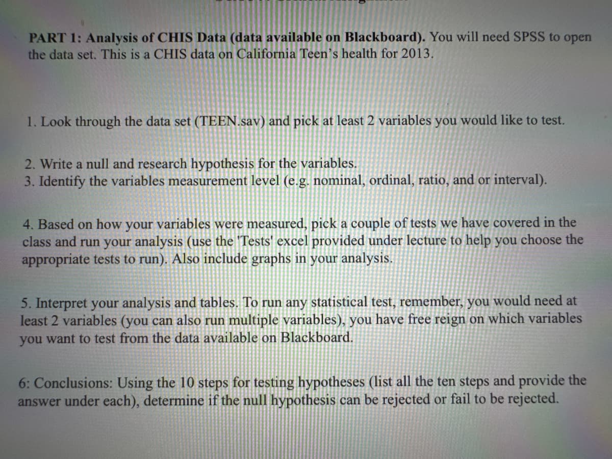 PART 1: Analysis of CHIS Data (data available on Blackboard). You will need SPSS to open
the data set. This is a CHIS data on California Teen's health for 2013.
1. Look through the data set (TEEN.sav) and pick at least 2 variables you would like to test.
2. Write a null and research hypothesis for the variables.
3. Identify the variables measurement level (e.g. nominal, ordinal, ratio, and or interval).
4. Based on how your variables were measured, pick a couple of tests we have covered in the
class and run your analysis (use the 'Tests' excel provided under lecture to help you choose the
appropriate tests to run). Also include graphs in your analysis.
5. Interpret your analysis and tables. To run any statistical test, remember, you would need at
least 2 variables (you can also run multiple variables), you have free reign on which variables
you want to test from the data available on Blackboard.
6: Conclusions: Using the 10 steps for testing hypotheses (list all the ten steps and provide the
answer under each), determine if the null hypothesis can be rejected or fail to be rejected.