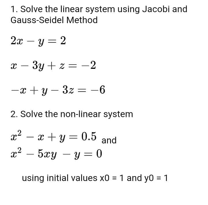 1. Solve the linear system using Jacobi and
Gauss-Seidel Method
2x – y=2
X
-
- 3y + z = -2
-x+y=3z=-6
2. Solve the non-linear system
x² = x + y = 0.5 and
2
x² - 5xy - y = 0
using initial values x0 = 1 and y0 = 1