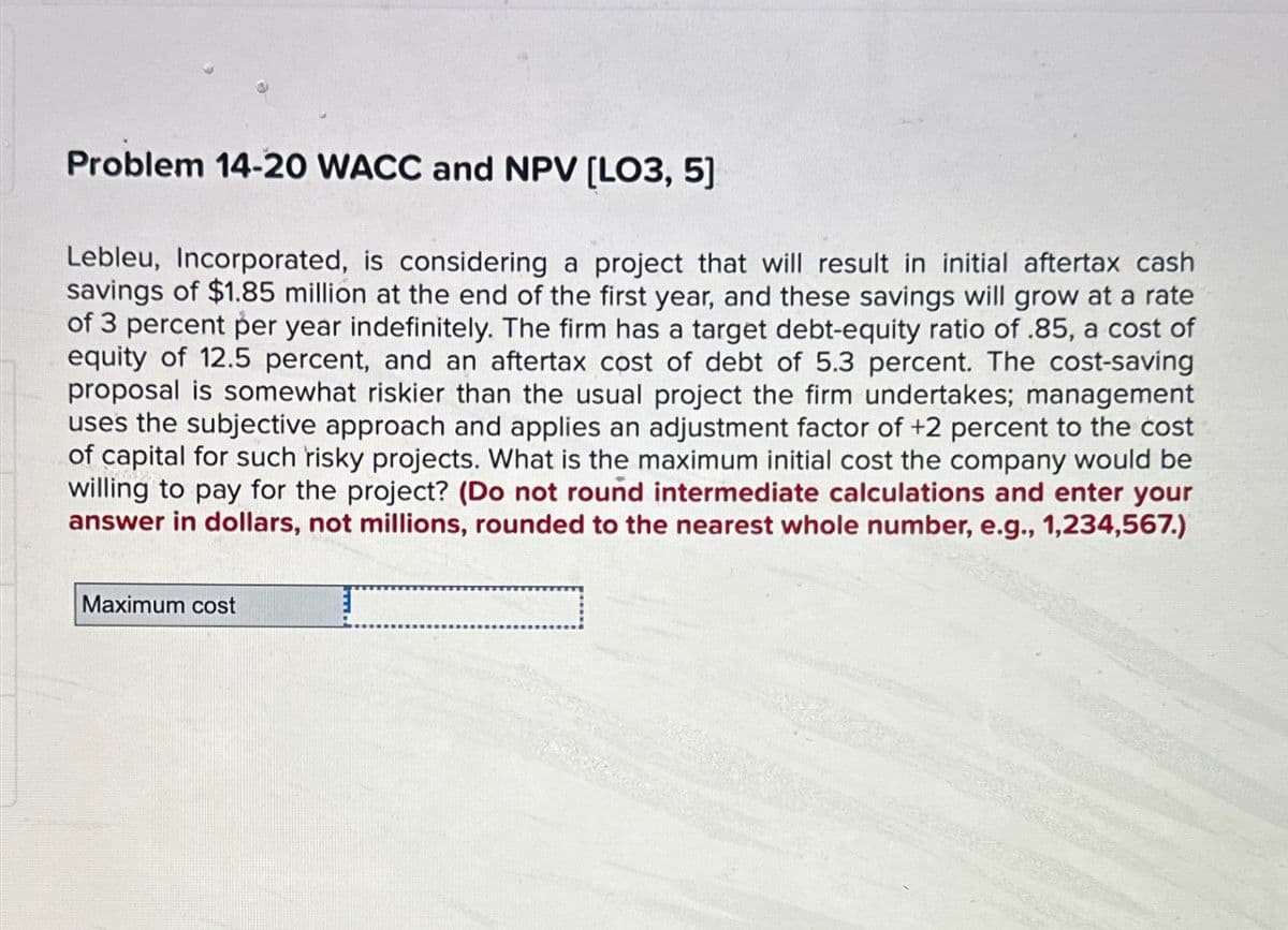 Problem 14-20 WACC and NPV [LO3, 5]
Lebleu, Incorporated, is considering a project that will result in initial aftertax cash
savings of $1.85 million at the end of the first year, and these savings will grow at a rate
of 3 percent per year indefinitely. The firm has a target debt-equity ratio of .85, a cost of
equity of 12.5 percent, and an aftertax cost of debt of 5.3 percent. The cost-saving
proposal is somewhat riskier than the usual project the firm undertakes; management
uses the subjective approach and applies an adjustment factor of +2 percent to the cost
of capital for such risky projects. What is the maximum initial cost the company would be
willing to pay for the project? (Do not round intermediate calculations and enter your
answer in dollars, not millions, rounded to the nearest whole number, e.g., 1,234,567.)
Maximum cost
