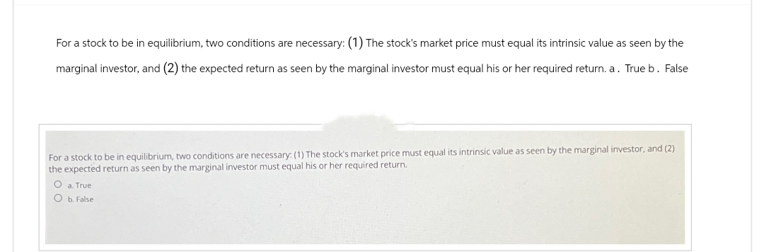 For a stock to be in equilibrium, two conditions are necessary: (1) The stock's market price must equal its intrinsic value as seen by the
marginal investor, and (2) the expected return as seen by the marginal investor must equal his or her required return. a. True b. False
For a stock to be in equilibrium, two conditions are necessary: (1) The stock's market price must equal its intrinsic value as seen by the marginal investor, and (2)
the expected return as seen by the marginal investor must equal his or her required return.
O a. True
O b. False