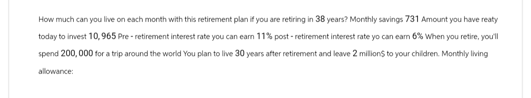 How much can you live on each month with this retirement plan if you are retiring in 38 years? Monthly savings 731 Amount you have reaty
today to invest 10,965 Pre - retirement interest rate you can earn 11% post - retirement interest rate yo can earn 6% When you retire, you'll
spend 200,000 for a trip around the world You plan to live 30 years after retirement and leave 2 million$ to your children. Monthly living
allowance: