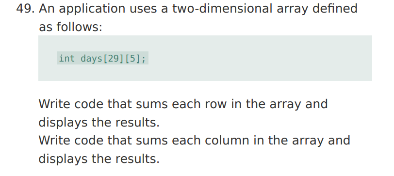 49. An application uses a two-dimensional array defined
as follows:
int days[29][5];
Write code that sums each row in the array and
displays the results.
Write code that sums each column in the array and
displays the results.
