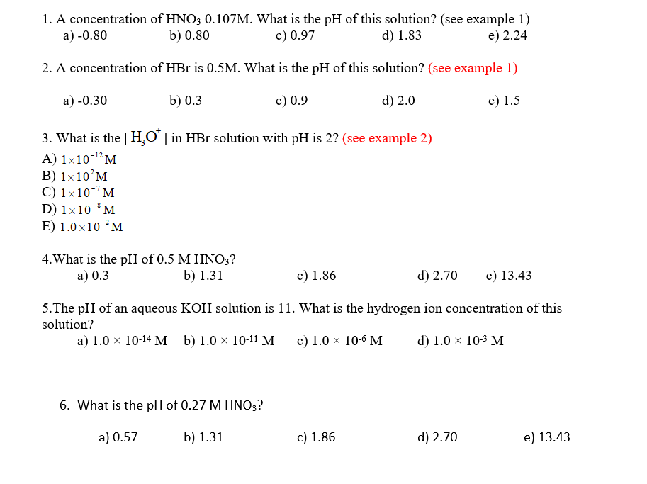1. A concentration of HNO; 0.107M. What is the pH of this solution? (see example 1)
c) 0.97
a) -0.80
b) 0.80
d) 1.83
e) 2.24
2. A concentration of HBr is 0.5M. What is the pH of this solution? (see example 1)
a) -0.30
b) 0.3
c) 0.9
d) 2.0
e) 1.5
3. What is the [H,O ] in HBr solution with pH is 2? (see example 2)
A) 1×10-1²M
B) 1×10°M
C) 1x10- M
D) 1x10- M
E) 1.0 x10-M
4. What is the pH of 0.5 M HNO;?
b) 1.31
a) 0.3
c) 1.86
d) 2.70
e) 13.43
5.The pH of an aqueous KOH solution is 11. What is the hydrogen ion concentration of this
solution?
a) 1.0 x 10-14 M b) 1.0 × 10-11 M
c) 1.0 × 10-6 M
d) 1.0 × 10-3 M
6. What is the pH of 0.27 M HNO;?
a) 0.57
b) 1.31
c) 1.86
d) 2.70
e) 13.43
